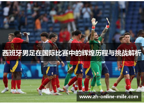 西班牙男足在国际比赛中的辉煌历程与挑战解析