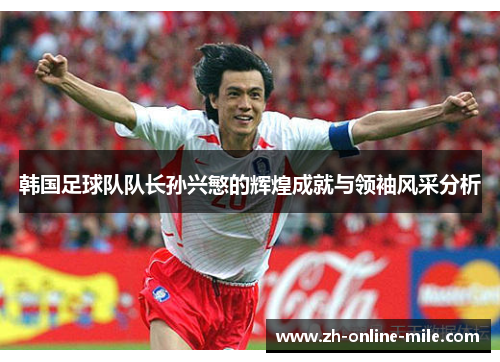 韩国足球队队长孙兴慜的辉煌成就与领袖风采分析