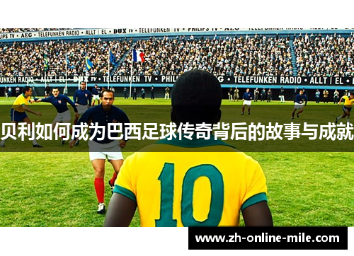 贝利如何成为巴西足球传奇背后的故事与成就