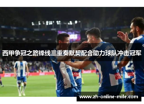 西甲争冠之路锋线三重奏默契配合助力球队冲击冠军