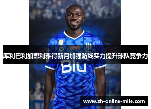 库利巴利加盟利雅得新月加强防线实力提升球队竞争力 库利巴利加盟利雅得新月加强防线实力提升球队竞争力