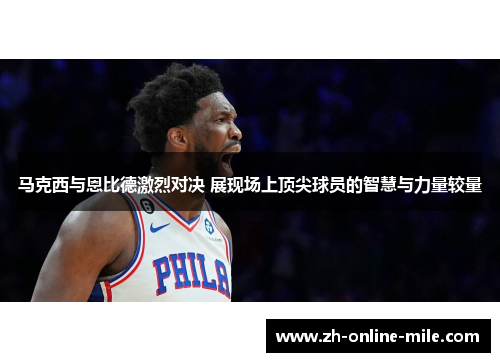 马克西与恩比德激烈对决 展现场上顶尖球员的智慧与力量较量 马克西与恩比德激烈对决 展现场上顶尖球员的智慧与力量较量