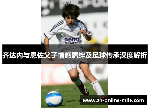 齐达内与恩佐父子情感羁绊及足球传承深度解析 齐达内与恩佐父子情感羁绊及足球传承深度解析