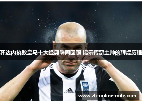 齐达内执教皇马十大经典瞬间回顾 揭示传奇主帅的辉煌历程